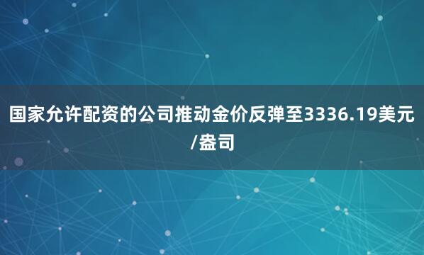 国家允许配资的公司推动金价反弹至3336.19美元/盎司